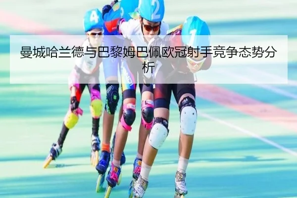 曼城哈兰德与巴黎姆巴佩欧冠射手竞争态势分析